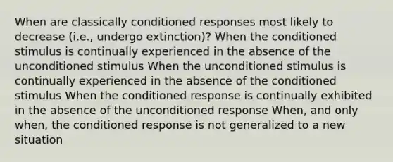 When are classically conditioned responses most likely to decrease (i.e., undergo extinction)? When the conditioned stimulus is continually experienced in the absence of the unconditioned stimulus When the unconditioned stimulus is continually experienced in the absence of the conditioned stimulus When the conditioned response is continually exhibited in the absence of the unconditioned response When, and only when, the conditioned response is not generalized to a new situation