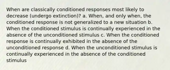 When are classically conditioned responses most likely to decrease (undergo extinction)? a. When, and only when, the conditioned response is not generalized to a new situation b. When the conditioned stimulus is continually experienced in the absence of the unconditioned stimulus c. When the conditioned response is continually exhibited in the absence of the unconditioned response d. When the unconditioned stimulus is continually experienced in the absence of the conditioned stimulus