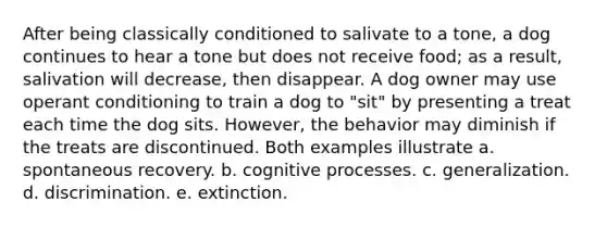 After being classically conditioned to salivate to a tone, a dog continues to hear a tone but does not receive food; as a result, salivation will decrease, then disappear. A dog owner may use operant conditioning to train a dog to "sit" by presenting a treat each time the dog sits. However, the behavior may diminish if the treats are discontinued. Both examples illustrate a. spontaneous recovery. b. cognitive processes. c. generalization. d. discrimination. e. extinction.