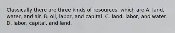 Classically there are three kinds of resources, which are A. land, water, and air. B. oil, labor, and capital. C. land, labor, and water. D. labor, capital, and land.