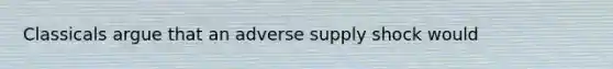 Classicals argue that an adverse supply shock would