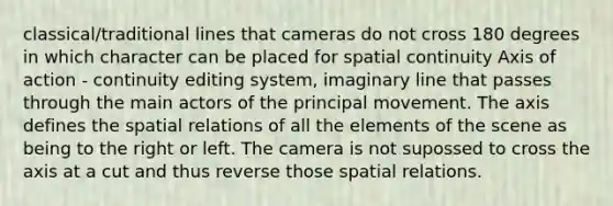 classical/traditional lines that cameras do not cross 180 degrees in which character can be placed for spatial continuity Axis of action - continuity editing system, imaginary line that passes through the main actors of the principal movement. The axis defines the spatial relations of all the elements of the scene as being to the right or left. The camera is not supossed to cross the axis at a cut and thus reverse those spatial relations.