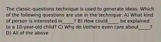 The classic-questions technique is used to generate ideas. Which of the following questions are use in the technique: A) What kind of person is interested in_____? B) How could_____ be explained to a 10-year-old child? C) Why do I/others even care about_____? D) All of the above