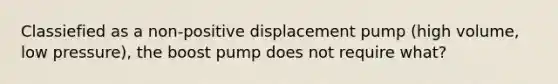 Classiefied as a non-positive displacement pump (high volume, low pressure), the boost pump does not require what?