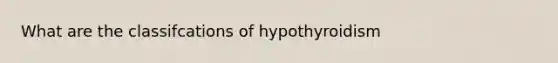 What are the classifcations of hypothyroidism