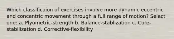 Which classificaion of exercises involve more dynamic eccentric and concentric movement through a full range of motion? Select one: a. Plyometric-strength b. Balance-stablization c. Core-stabilization d. Corrective-flexibility