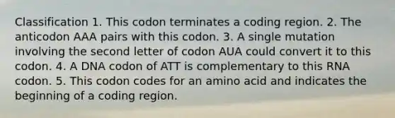 Classification 1. This codon terminates a coding region. 2. The anticodon AAA pairs with this codon. 3. A single mutation involving the second letter of codon AUA could convert it to this codon. 4. A DNA codon of ATT is complementary to this RNA codon. 5. This codon codes for an amino acid and indicates the beginning of a coding region.