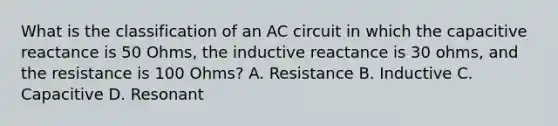 What is the classification of an AC circuit in which the capacitive reactance is 50 Ohms, the inductive reactance is 30 ohms, and the resistance is 100 Ohms? A. Resistance B. Inductive C. Capacitive D. Resonant