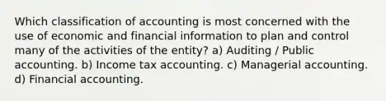 Which classification of accounting is most concerned with the use of economic and financial information to plan and control many of the activities of the entity? a) Auditing / Public accounting. b) Income tax accounting. c) Managerial accounting. d) Financial accounting.