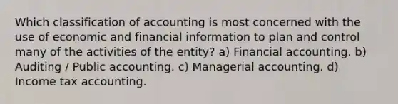 Which classification of accounting is most concerned with the use of economic and financial information to plan and control many of the activities of the entity? a) Financial accounting. b) Auditing / Public accounting. c) Managerial accounting. d) Income tax accounting.