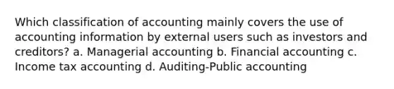 Which classification of accounting mainly covers the use of accounting information by external users such as investors and creditors? a. Managerial accounting b. Financial accounting c. Income tax accounting d. Auditing-Public accounting