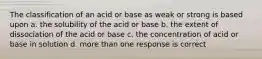 The classification of an acid or base as weak or strong is based upon a. the solubility of the acid or base b. the extent of dissociation of the acid or base c. the concentration of acid or base in solution d. more than one response is correct