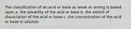 The classification of an acid or base as weak or strong is based upon a. the solubility of the acid or base b. the extent of dissociation of the acid or base c. the concentration of the acid or base in solution