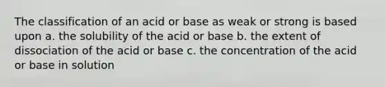 The classification of an acid or base as weak or strong is based upon a. the solubility of the acid or base b. the extent of dissociation of the acid or base c. the concentration of the acid or base in solution