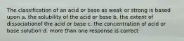 The classification of an acid or base as weak or strong is based upon a. the solubility of the acid or base b. the extent of dissociationof the acid or base c. the concentration of acid or base solution d. more than one response is correct