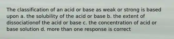 The classification of an acid or base as weak or strong is based upon a. the solubility of the acid or base b. the extent of dissociationof the acid or base c. the concentration of acid or base solution d. more than one response is correct