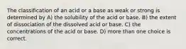 The classification of an acid or a base as weak or strong is determined by A) the solubility of the acid or base. B) the extent of dissociation of the dissolved acid or base. C) the concentrations of the acid or base. D) more than one choice is correct.