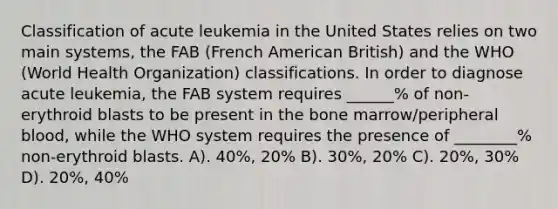 Classification of acute leukemia in the United States relies on two main systems, the FAB (French American British) and the WHO (World Health Organization) classifications. In order to diagnose acute leukemia, the FAB system requires ______% of non-erythroid blasts to be present in the bone marrow/peripheral blood, while the WHO system requires the presence of ________% non-erythroid blasts. A). 40%, 20% B). 30%, 20% C). 20%, 30% D). 20%, 40%