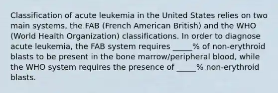 Classification of acute leukemia in the United States relies on two main systems, the FAB (French American British) and the WHO (World Health Organization) classifications. In order to diagnose acute leukemia, the FAB system requires _____% of non-erythroid blasts to be present in the bone marrow/peripheral blood, while the WHO system requires the presence of _____% non-erythroid blasts.