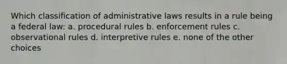 Which classification of administrative laws results in a rule being a federal law: a. procedural rules b. enforcement rules c. observational rules d. interpretive rules e. none of the other choices