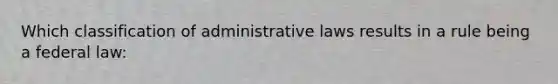 Which classification of administrative laws results in a rule being a federal law: