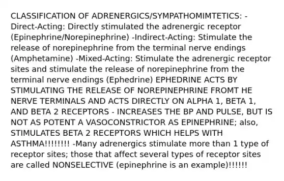 CLASSIFICATION OF ADRENERGICS/SYMPATHOMIMTETICS: -Direct-Acting: Directly stimulated the adrenergic receptor (Epinephrine/Norepinephrine) -Indirect-Acting: Stimulate the release of norepinephrine from the terminal nerve endings (Amphetamine) -Mixed-Acting: Stimulate the adrenergic receptor sites and stimulate the release of norepinephrine from the terminal nerve endings (Ephedrine) EPHEDRINE ACTS BY STIMULATING THE RELEASE OF NOREPINEPHRINE FROMT HE NERVE TERMINALS AND ACTS DIRECTLY ON ALPHA 1, BETA 1, AND BETA 2 RECEPTORS - INCREASES THE BP AND PULSE, BUT IS NOT AS POTENT A VASOCONSTRICTOR AS EPINEPHRINE; also, STIMULATES BETA 2 RECEPTORS WHICH HELPS WITH ASTHMA!!!!!!!! -Many adrenergics stimulate more than 1 type of receptor sites; those that affect several types of receptor sites are called NONSELECTIVE (epinephrine is an example)!!!!!!