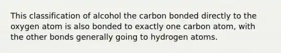 This classification of alcohol the carbon bonded directly to the oxygen atom is also bonded to exactly one carbon atom, with the <a href='https://www.questionai.com/knowledge/kawMOBRrUA-other-bonds' class='anchor-knowledge'>other bonds</a> generally going to hydrogen atoms.