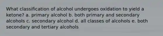 What classification of alcohol undergoes oxidation to yield a ketone? a. primary alcohol b. both primary and secondary alcohols c. secondary alcohol d. all classes of alcohols e. both secondary and tertiary alcohols