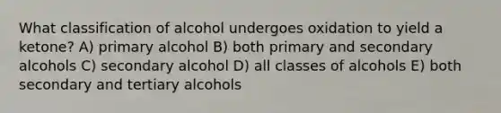 What classification of alcohol undergoes oxidation to yield a ketone? A) primary alcohol B) both primary and secondary alcohols C) secondary alcohol D) all classes of alcohols E) both secondary and tertiary alcohols