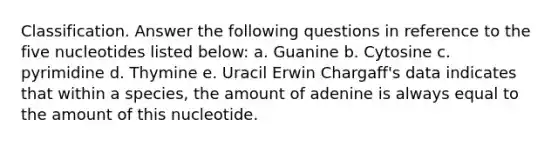 Classification. Answer the following questions in reference to the five nucleotides listed below: a. Guanine b. Cytosine c. pyrimidine d. Thymine e. Uracil Erwin Chargaff's data indicates that within a species, the amount of adenine is always equal to the amount of this nucleotide.