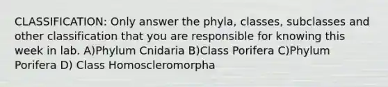 CLASSIFICATION: Only answer the phyla, classes, subclasses and other classification that you are responsible for knowing this week in lab. A)Phylum Cnidaria B)Class Porifera C)Phylum Porifera D) Class Homoscleromorpha