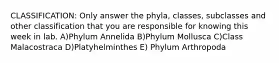 CLASSIFICATION: Only answer the phyla, classes, subclasses and other classification that you are responsible for knowing this week in lab. A)Phylum Annelida B)Phylum Mollusca C)Class Malacostraca D)Platyhelminthes E) Phylum Arthropoda