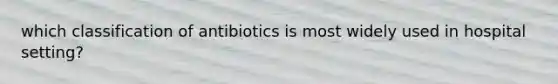 which classification of antibiotics is most widely used in hospital setting?