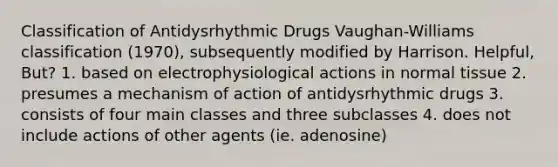 Classification of Antidysrhythmic Drugs Vaughan-Williams classification (1970), subsequently modified by Harrison. Helpful, But? 1. based on electrophysiological actions in normal tissue 2. presumes a mechanism of action of antidysrhythmic drugs 3. consists of four main classes and three subclasses 4. does not include actions of other agents (ie. adenosine)