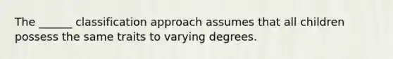 The ______ classification approach assumes that all children possess the same traits to varying degrees.