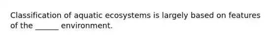 Classification of aquatic ecosystems is largely based on features of the ______ environment.