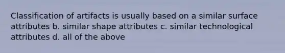 Classification of artifacts is usually based on a similar surface attributes b. similar shape attributes c. similar technological attributes d. all of the above