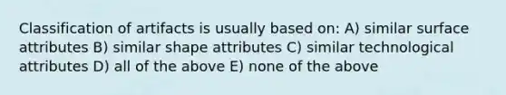 Classification of artifacts is usually based on: A) similar surface attributes B) similar shape attributes C) similar technological attributes D) all of the above E) none of the above