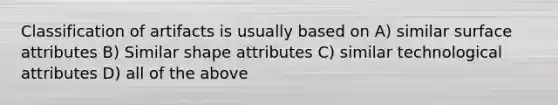 Classification of artifacts is usually based on A) similar surface attributes B) Similar shape attributes C) similar technological attributes D) all of the above