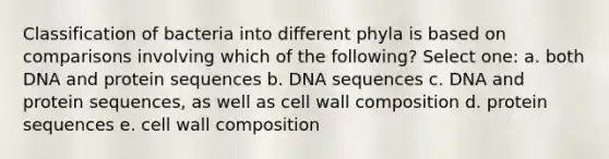 Classification of bacteria into different phyla is based on comparisons involving which of the following? Select one: a. both DNA and protein sequences b. DNA sequences c. DNA and protein sequences, as well as cell wall composition d. protein sequences e. cell wall composition