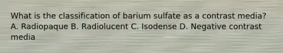 What is the classification of barium sulfate as a contrast media? A. Radiopaque B. Radiolucent C. Isodense D. Negative contrast media