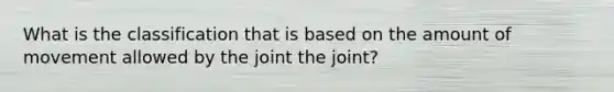 What is the classification that is based on the amount of movement allowed by the joint the joint?