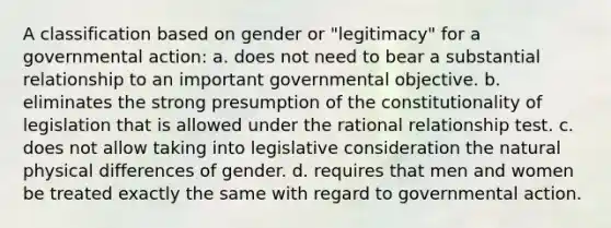 A classification based on gender or "legitimacy" for a governmental action: a. does not need to bear a substantial relationship to an important governmental objective. b. eliminates the strong presumption of the constitutionality of legislation that is allowed under the rational relationship test. c. does not allow taking into legislative consideration the natural physical differences of gender. d. requires that men and women be treated exactly the same with regard to governmental action.