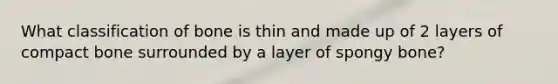 What classification of bone is thin and made up of 2 layers of compact bone surrounded by a layer of spongy bone?