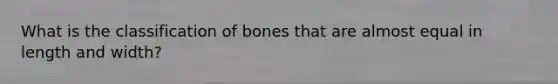 What is the classification of bones that are almost equal in length and width?