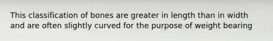 This classification of bones are greater in length than in width and are often slightly curved for the purpose of weight bearing