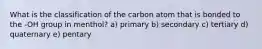 What is the classification of the carbon atom that is bonded to the -OH group in menthol? a) primary b) secondary c) tertiary d) quaternary e) pentary