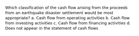 Which classification of the cash flow arising from the proceeds from an earthquake disaster settlement would be most appropriate? a. Cash flow from operating activities b. Cash flow from investing activities c. Cash flow from financing activities d. Does not appear in the statement of cash flows