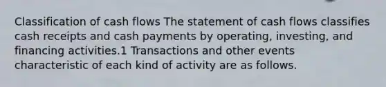 Classification of cash flows The statement of cash flows classifies cash receipts and cash payments by operating, investing, and financing activities.1 Transactions and other events characteristic of each kind of activity are as follows.