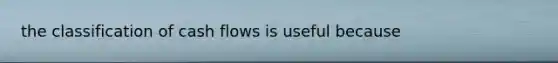 the classification of cash flows is useful because